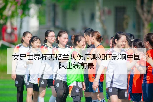 女足世界杯英格兰队伤病潮如何影响中国队出线前景
