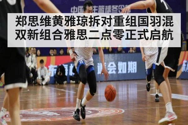 郑思维黄雅琼拆对重组国羽混双新组合雅思二点零正式启航