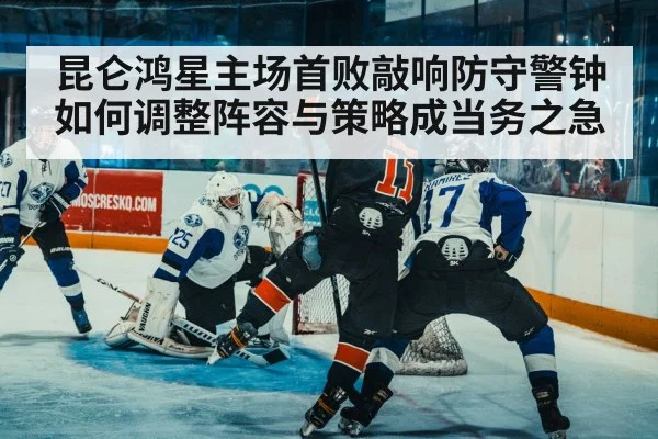 昆仑鸿星主场首败敲响防守警钟 如何调整阵容与策略成当务之急